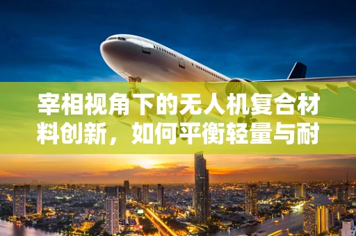 宰相视角下的无人机复合材料创新，如何平衡轻量与耐用？