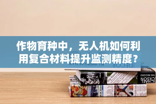 作物育种中，无人机如何利用复合材料提升监测精度？