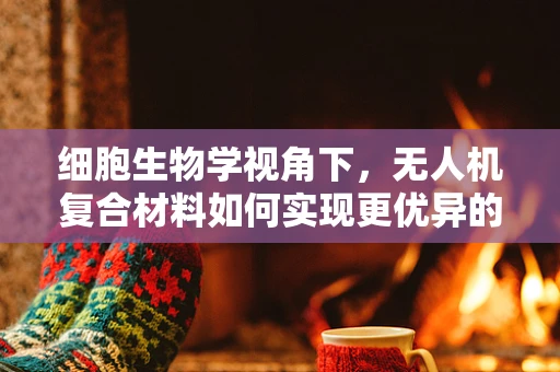 细胞生物学视角下，无人机复合材料如何实现更优异的力学性能？
