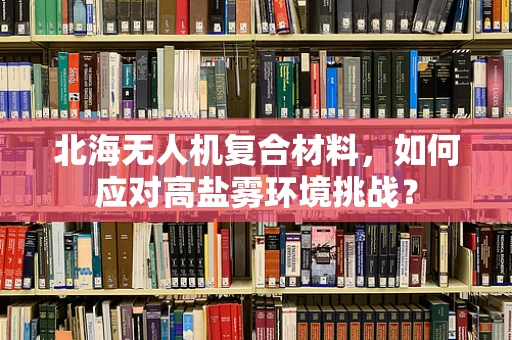 北海无人机复合材料，如何应对高盐雾环境挑战？