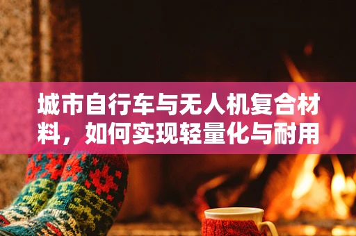 城市自行车与无人机复合材料，如何实现轻量化与耐用性的完美平衡？