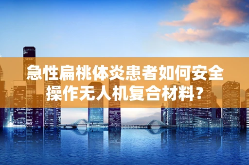 急性扁桃体炎患者如何安全操作无人机复合材料？