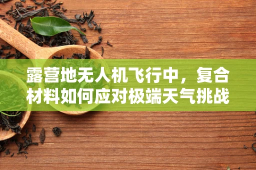 露营地无人机飞行中，复合材料如何应对极端天气挑战？