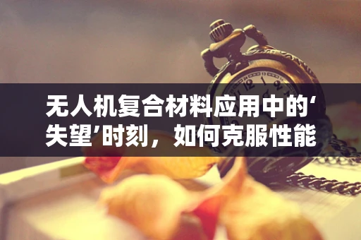 无人机复合材料应用中的‘失望’时刻，如何克服性能与期望的鸿沟？