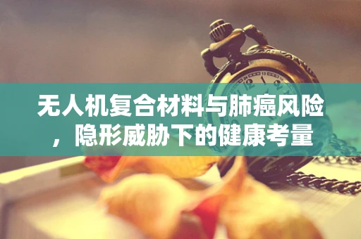 无人机复合材料与肺癌风险，隐形威胁下的健康考量