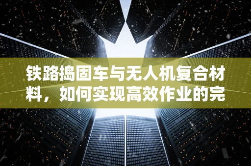 铁路捣固车与无人机复合材料，如何实现高效作业的完美结合？