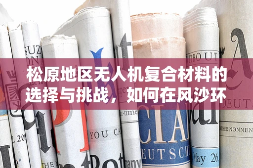 松原地区无人机复合材料的选择与挑战，如何在风沙环境中确保飞行稳定性？
