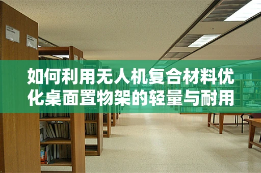 如何利用无人机复合材料优化桌面置物架的轻量与耐用性？