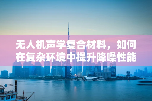 无人机声学复合材料，如何在复杂环境中提升降噪性能？