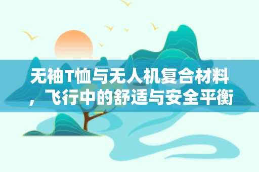 无袖T恤与无人机复合材料，飞行中的舒适与安全平衡点何在？