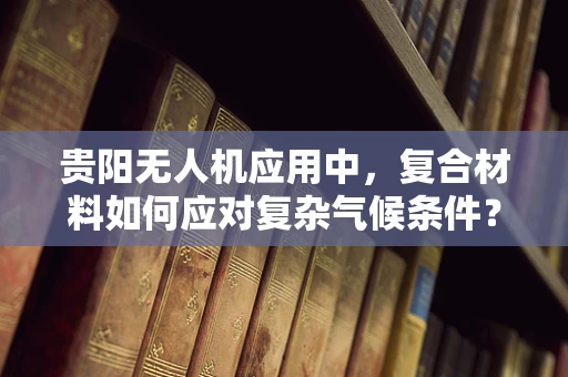 贵阳无人机应用中，复合材料如何应对复杂气候条件？