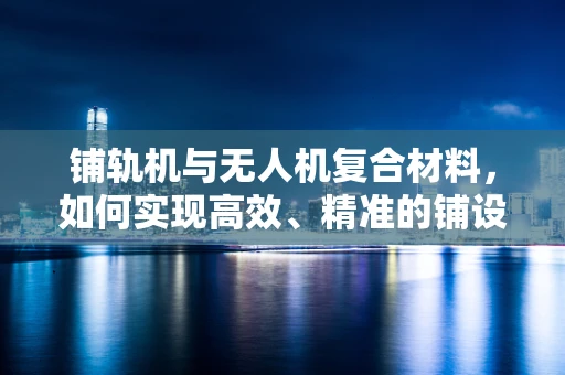 铺轨机与无人机复合材料，如何实现高效、精准的铺设作业？