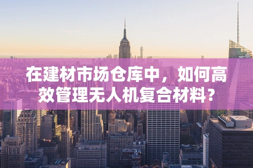 在建材市场仓库中，如何高效管理无人机复合材料？