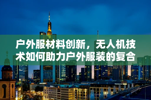 户外服材料创新，无人机技术如何助力户外服装的复合材料革新？