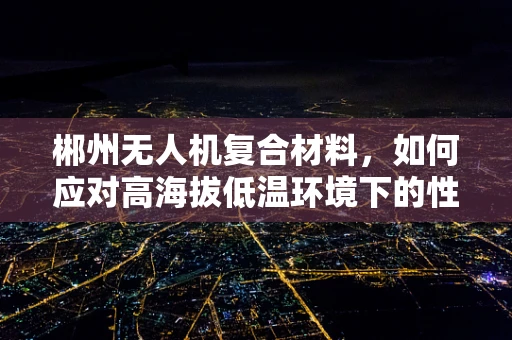 郴州无人机复合材料，如何应对高海拔低温环境下的性能挑战？