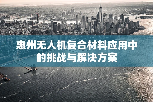 惠州无人机复合材料应用中的挑战与解决方案