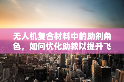 无人机复合材料中的助剂角色，如何优化助教以提升飞行性能？