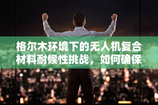 格尔木环境下的无人机复合材料耐候性挑战，如何确保长期稳定飞行？