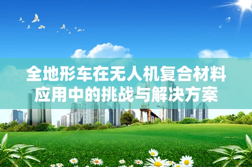 全地形车在无人机复合材料应用中的挑战与解决方案