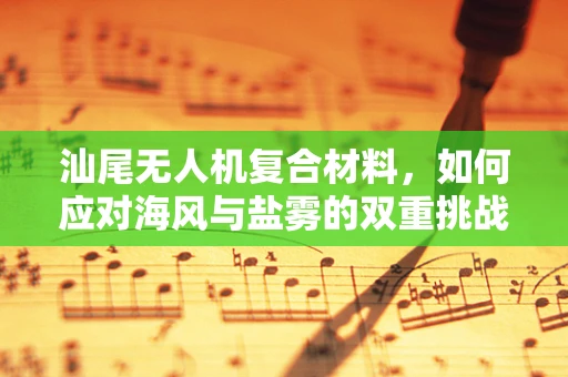 汕尾无人机复合材料，如何应对海风与盐雾的双重挑战？