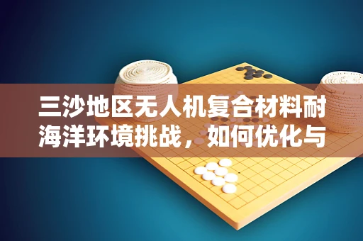 三沙地区无人机复合材料耐海洋环境挑战，如何优化与应对？
