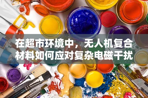 在超市环境中，无人机复合材料如何应对复杂电磁干扰？