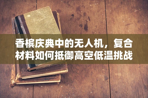 香槟庆典中的无人机，复合材料如何抵御高空低温挑战？