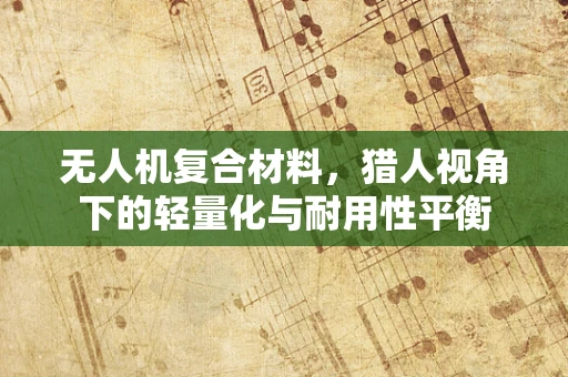 无人机复合材料，猎人视角下的轻量化与耐用性平衡