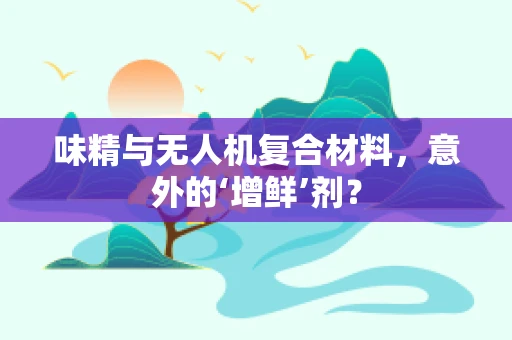 味精与无人机复合材料，意外的‘增鲜’剂？