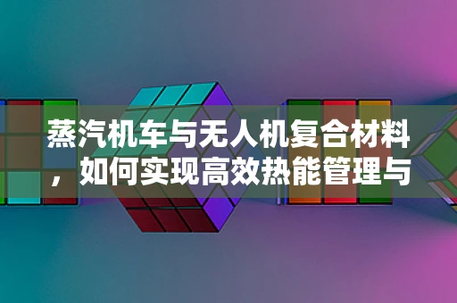 蒸汽机车与无人机复合材料，如何实现高效热能管理与轻量化设计？