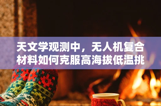 天文学观测中，无人机复合材料如何克服高海拔低温挑战？