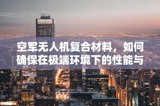 空军无人机复合材料，如何确保在极端环境下的性能与安全？