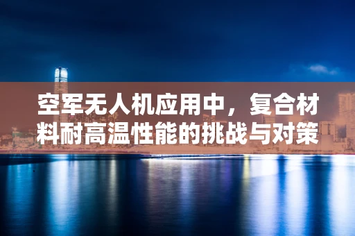 空军无人机应用中，复合材料耐高温性能的挑战与对策
