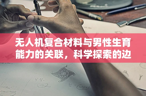 无人机复合材料与男性生育能力的关联，科学探索的边界？