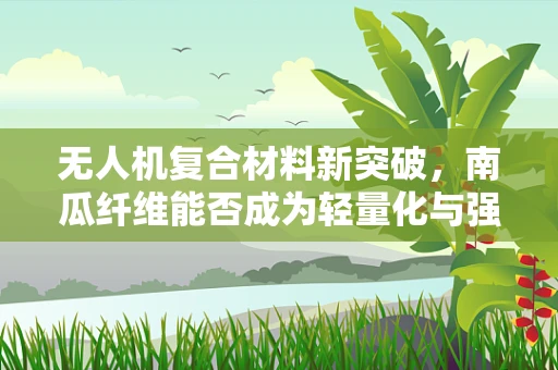 无人机复合材料新突破，南瓜纤维能否成为轻量化与强度的完美结合？