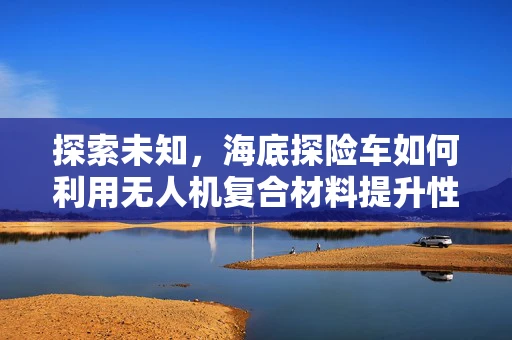 探索未知，海底探险车如何利用无人机复合材料提升性能？