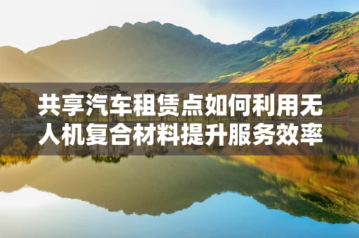 共享汽车租赁点如何利用无人机复合材料提升服务效率？