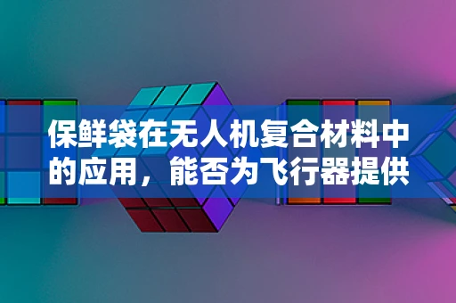 保鲜袋在无人机复合材料中的应用，能否为飞行器提供持久保护？