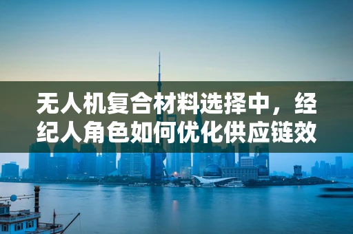 无人机复合材料选择中，经纪人角色如何优化供应链效率？