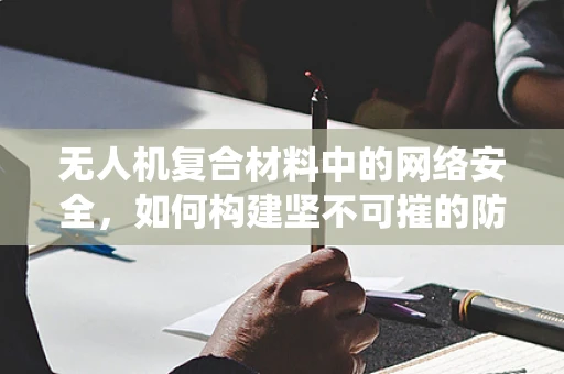 无人机复合材料中的网络安全，如何构建坚不可摧的防御系统？