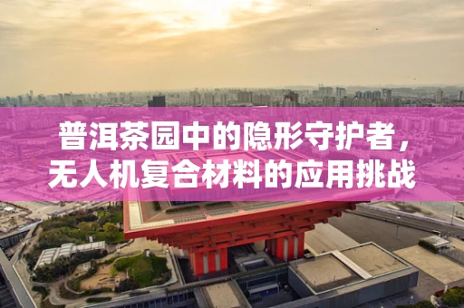 普洱茶园中的隐形守护者，无人机复合材料的应用挑战与机遇