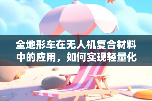 全地形车在无人机复合材料中的应用，如何实现轻量化与耐用性的完美平衡？