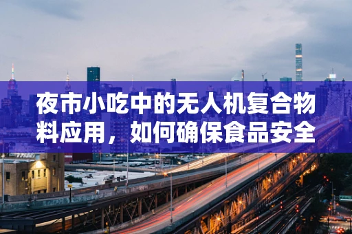 夜市小吃中的无人机复合物料应用，如何确保食品安全与高效配送？