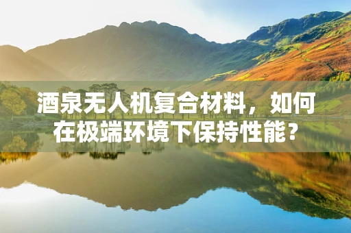酒泉无人机复合材料，如何在极端环境下保持性能？