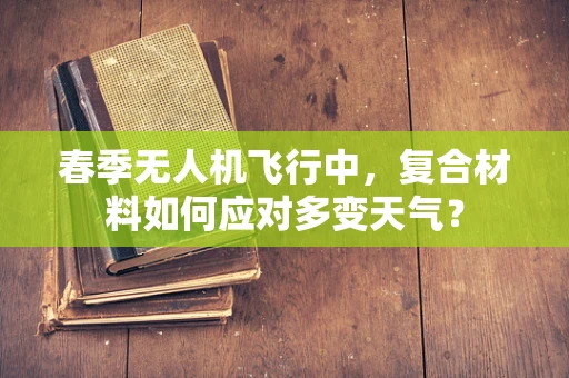 春季无人机飞行中，复合材料如何应对多变天气？