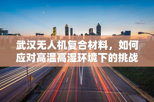 武汉无人机复合材料，如何应对高温高湿环境下的挑战？