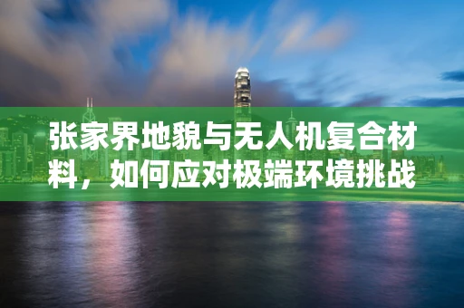 张家界地貌与无人机复合材料，如何应对极端环境挑战？