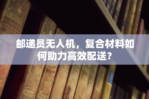 邮递员无人机，复合材料如何助力高效配送？