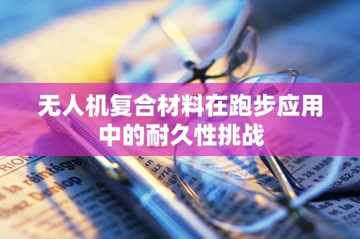 无人机复合材料在跑步应用中的耐久性挑战