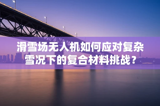 滑雪场无人机如何应对复杂雪况下的复合材料挑战？